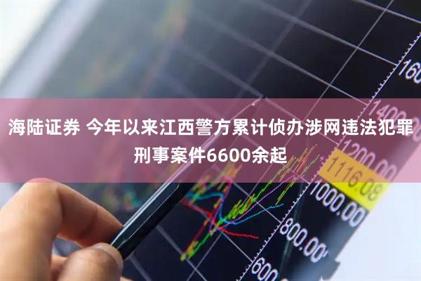 海陆证券 今年以来江西警方累计侦办涉网违法犯罪刑事案件6600余起