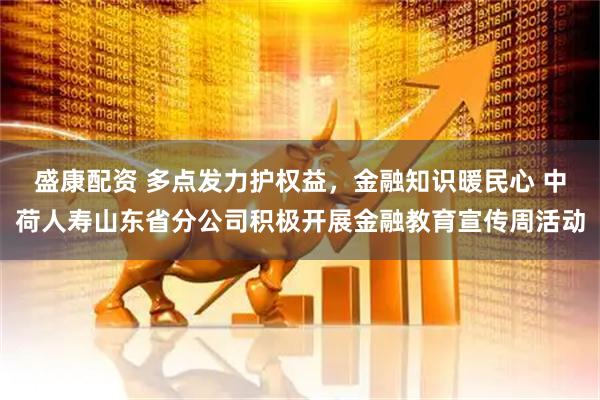 盛康配资 多点发力护权益，金融知识暖民心 中荷人寿山东省分公司积极开展金融教育宣传周活动