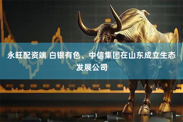 永旺配资端 白银有色、中信集团在山东成立生态发展公司