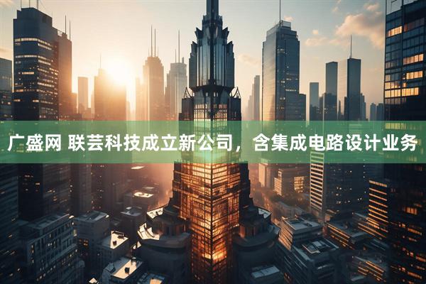广盛网 联芸科技成立新公司，含集成电路设计业务