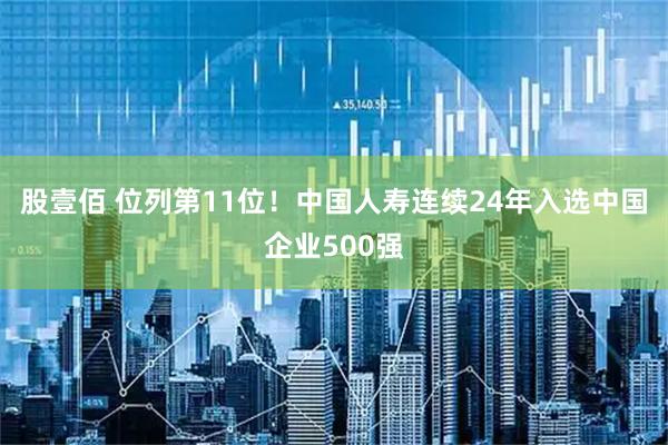 股壹佰 位列第11位！中国人寿连续24年入选中国企业500强