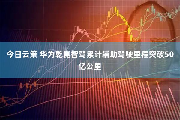 今日云策 华为乾崑智驾累计辅助驾驶里程突破50亿公里