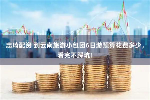 忠琦配资 到云南旅游小包团6日游预算花费多少，看完不踩坑！