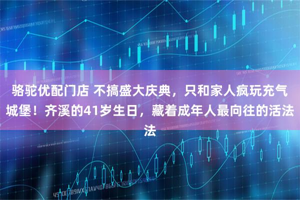 骆驼优配门店 不搞盛大庆典，只和家人疯玩充气城堡！齐溪的41岁生日，藏着成年人最向往的活法