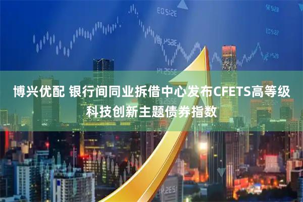 博兴优配 银行间同业拆借中心发布CFETS高等级科技创新主题债券指数