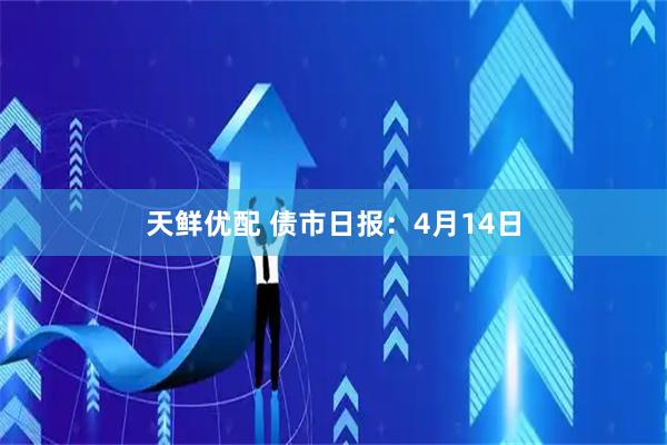 天鲜优配 债市日报：4月14日