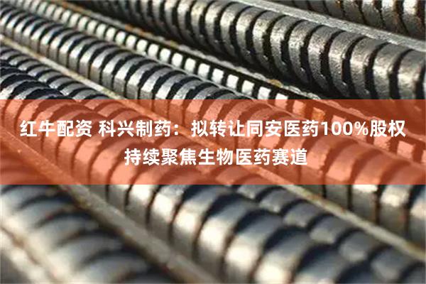 红牛配资 科兴制药：拟转让同安医药100%股权 持续聚焦生物医药赛道