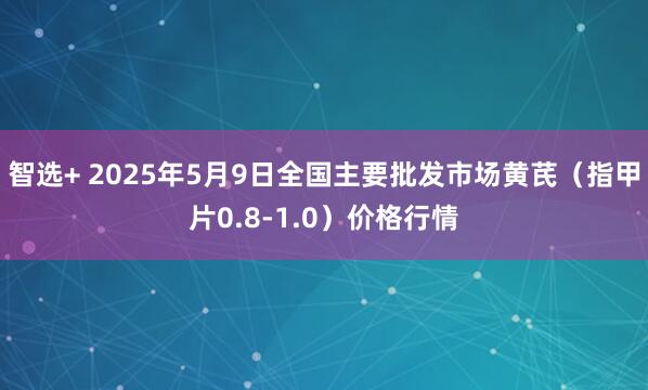 智选+ 2025年5月9日全国主要批发市场黄芪（指甲片0.8-1.0）价格行情