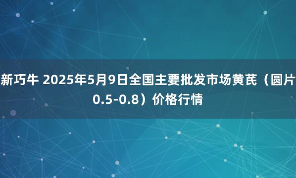 新巧牛 2025年5月9日全国主要批发市场黄芪（圆片0.5-0.8）价格行情