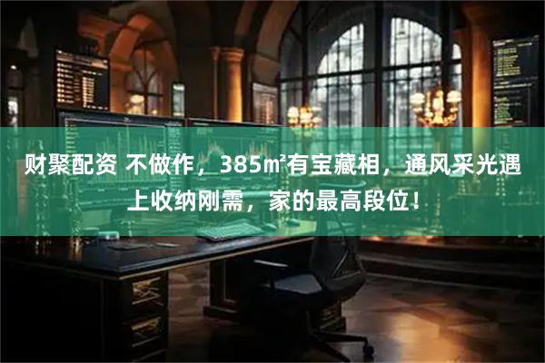 财聚配资 不做作，385㎡有宝藏相，通风采光遇上收纳刚需，家的最高段位！