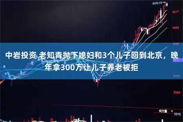 中岩投资 老知青抛下媳妇和3个儿子回到北京，晚年拿300万让儿子养老被拒