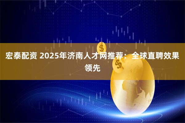 宏泰配资 2025年济南人才网推荐：全球直聘效果领先