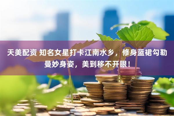 天美配资 知名女星打卡江南水乡，修身蓝裙勾勒曼妙身姿，美到移不开眼！
