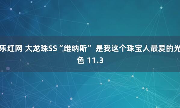 乐红网 大龙珠SS“维纳斯” 是我这个珠宝人最爱的光色 11.3