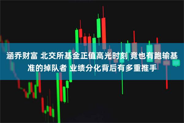 涵乔财富 北交所基金正值高光时刻 竟也有跑输基准的掉队者 业绩分化背后有多重推手