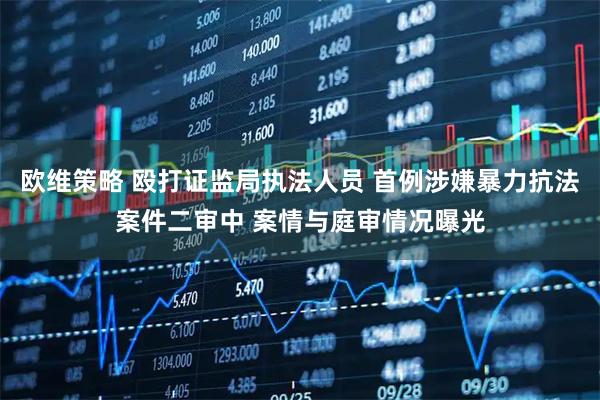 欧维策略 殴打证监局执法人员 首例涉嫌暴力抗法案件二审中 案情与庭审情况曝光