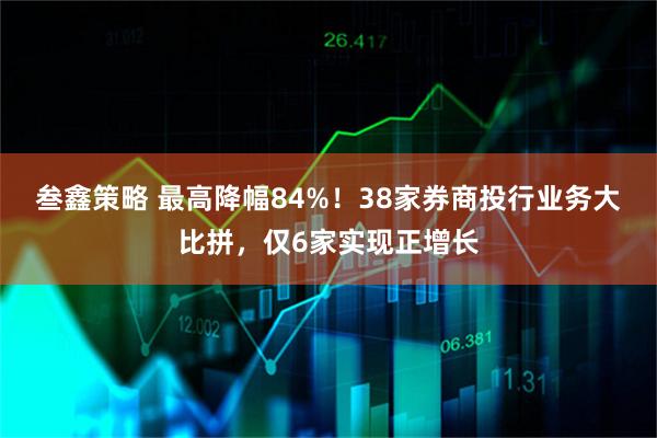 叁鑫策略 最高降幅84%！38家券商投行业务大比拼，仅6家实现正增长