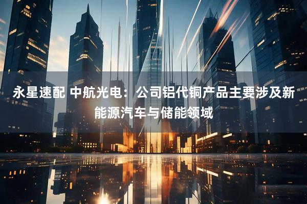 永星速配 中航光电：公司铝代铜产品主要涉及新能源汽车与储能领域