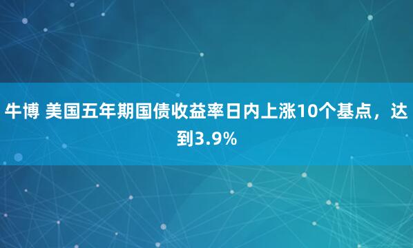 牛博 美国五年期国债收益率日内上涨10个基点，达到3.9%