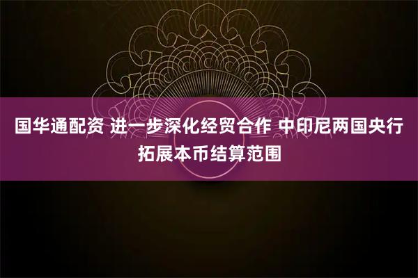 国华通配资 进一步深化经贸合作 中印尼两国央行拓展本币结算范围