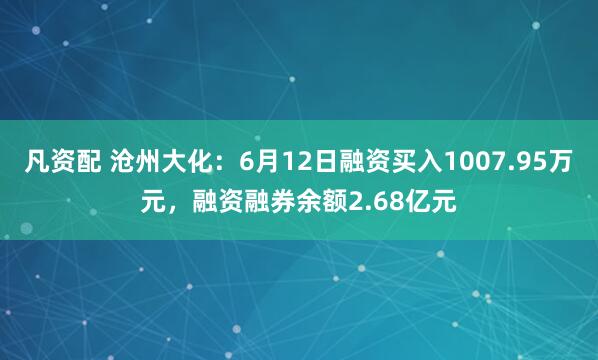 凡资配 沧州大化：6月12日融资买入1007.95万元，融资融券余额2.68亿元