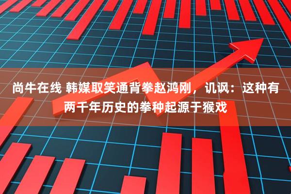 尚牛在线 韩媒取笑通背拳赵鸿刚，讥讽：这种有两千年历史的拳种起源于猴戏