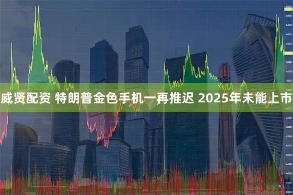 威贤配资 特朗普金色手机一再推迟 2025年未能上市