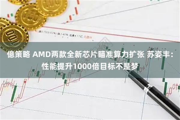 億策略 AMD两款全新芯片瞄准算力扩张 苏姿丰：性能提升1000倍目标不是梦