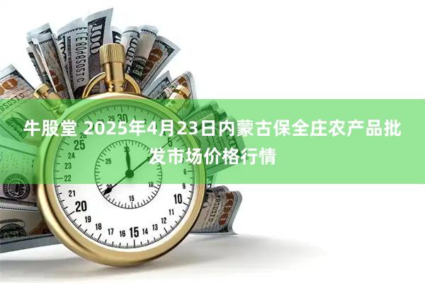 牛股堂 2025年4月23日内蒙古保全庄农产品批发市场价格行情