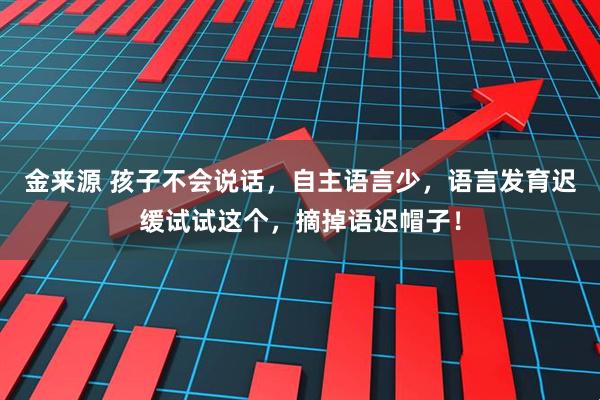 金来源 孩子不会说话，自主语言少，语言发育迟缓试试这个，摘掉语迟帽子！