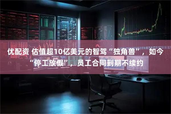 优配资 估值超10亿美元的智驾“独角兽”，如今“停工放假”，员工合同到期不续约