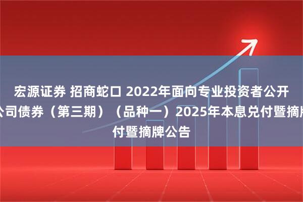 宏源证券 招商蛇口 2022年面向专业投资者公开发行公司债券（第三期）（品种一）2025年本息兑付暨摘牌公告