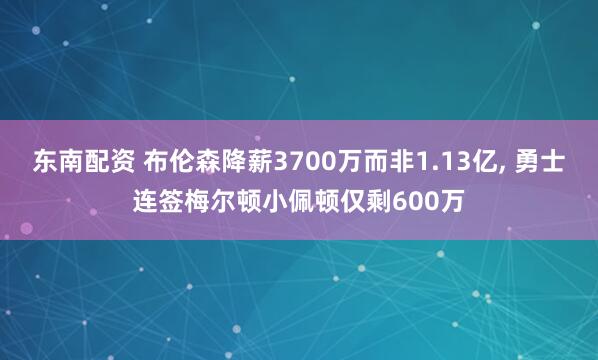 东南配资 布伦森降薪3700万而非1.13亿, 勇士连签梅尔顿小佩顿仅剩600万
